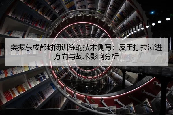 樊振东成都封闭训练的技术侧写：反手拧拉演进方向与战术影响分析