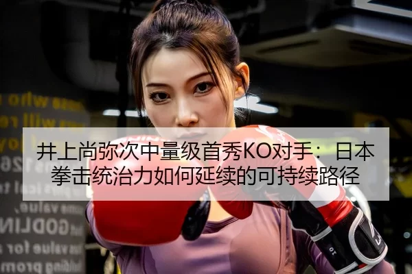井上尚弥次中量级首秀KO对手：日本拳击统治力如何延续的可持续路径